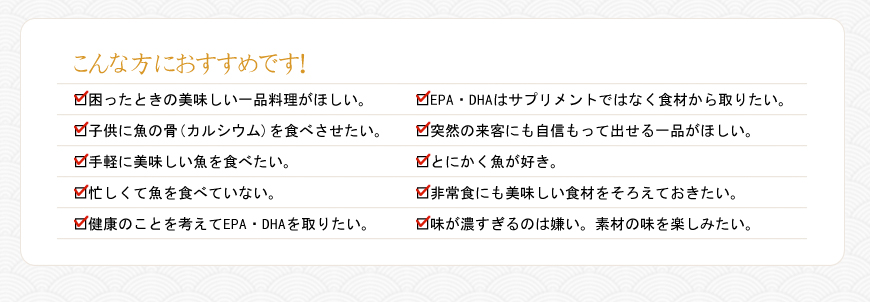 こんな方におすすめです。□困ったときの美味しい一品料理がほしい。□子供に魚の骨(カルシウム)を食べさせたい。□手軽に美味しい魚を食べたい。□忙しくて魚を食べていない。□健康のことを考えてEPA・DHAを取りたい。□EPA・DHAはサプリメントではなく食材から取りたい。□突然の来客にも自信もって出せる一品がほしい。□とにかく魚が好き。□非常食にも美味しい食材をそろえておきたい。□味が濃すぎるのは嫌い。素材の味を楽しみたい。